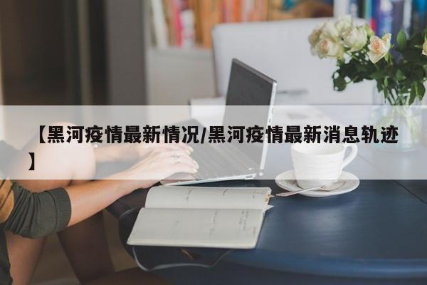 【黑河疫情最新情况/黑河疫情最新消息轨迹】
