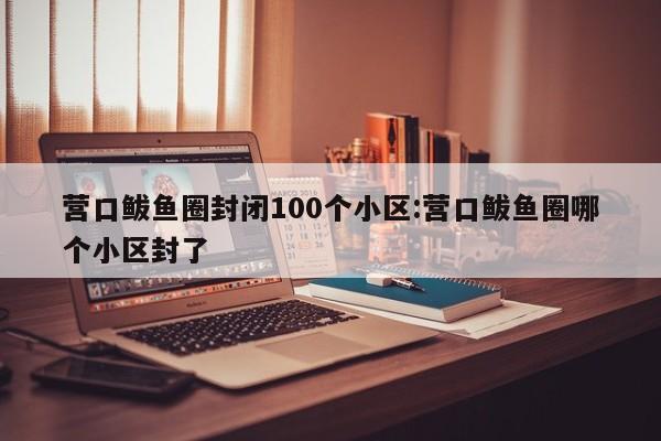 营口鲅鱼圈封闭100个小区:营口鲅鱼圈哪个小区封了