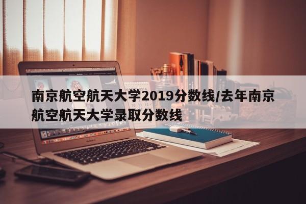 南京航空航天大学2019分数线/去年南京航空航天大学录取分数线