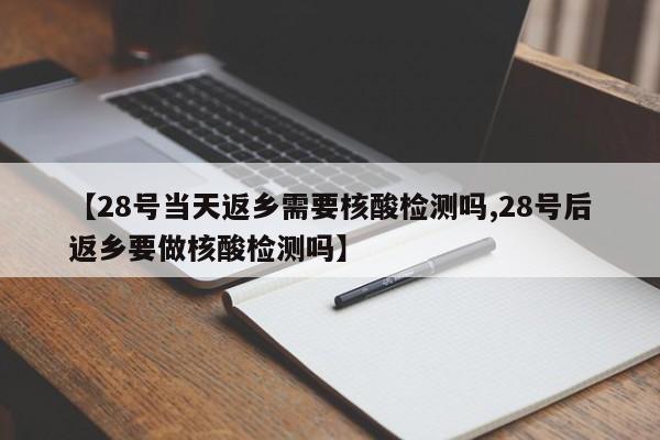 【28号当天返乡需要核酸检测吗,28号后返乡要做核酸检测吗】