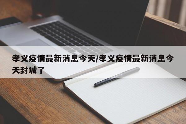 孝义疫情最新消息今天/孝义疫情最新消息今天封城了