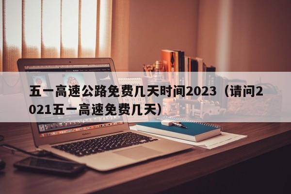 五一高速公路免费几天时间2023(请问2021五一高速免费几天)