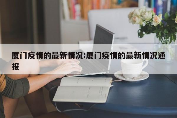 厦门疫情的最新情况:厦门疫情的最新情况通报
