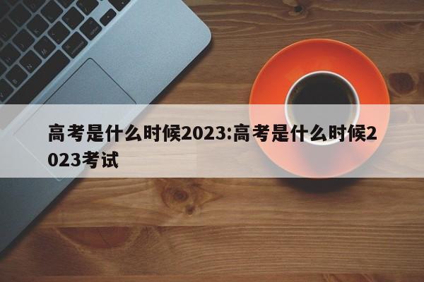 高考是什么时候2023:高考是什么时候2023考试