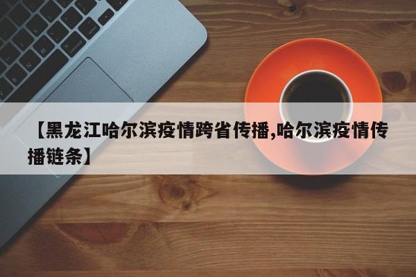 【黑龙江哈尔滨疫情跨省传播,哈尔滨疫情传播链条】