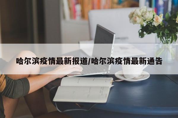 哈尔滨疫情最新报道/哈尔滨疫情最新通告