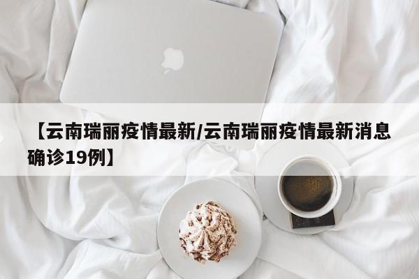 【云南瑞丽疫情最新/云南瑞丽疫情最新消息确诊19例】