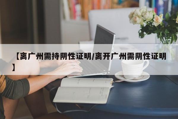 【离广州需持阴性证明/离开广州需阴性证明】