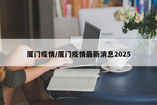 厦门疫情/厦门疫情最新消息2025
