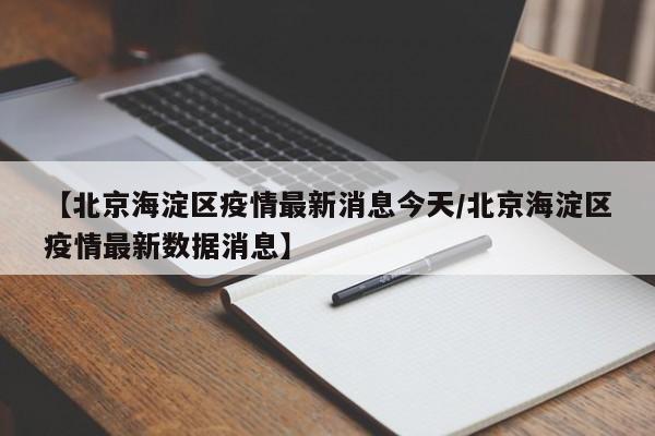 【北京海淀区疫情最新消息今天/北京海淀区疫情最新数据消息】
