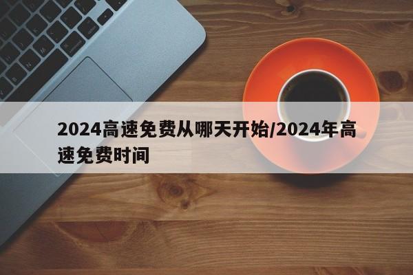 2024高速免费从哪天开始/2024年高速免费时间