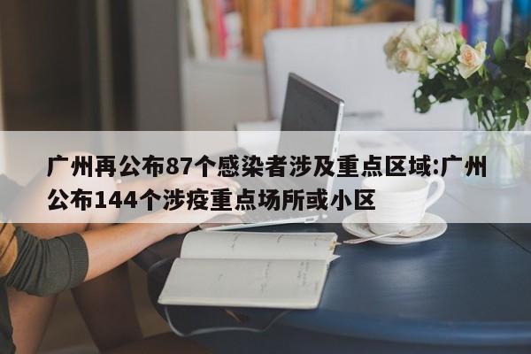 广州再公布87个感染者涉及重点区域:广州公布144个涉疫重点场所或小区
