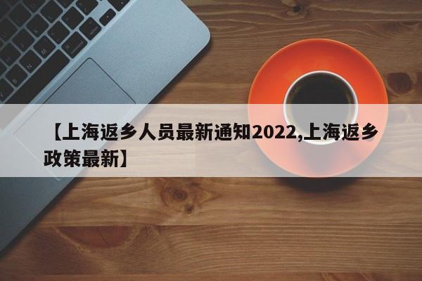 【上海返乡人员最新通知2022,上海返乡政策最新】
