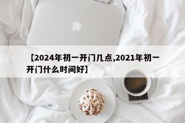 【2024年初一开门几点,2021年初一开门什么时间好】
