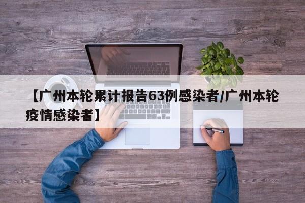【广州本轮累计报告63例感染者/广州本轮疫情感染者】